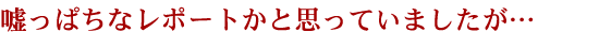 嘘っぱちなレポートかと思っていましたが…